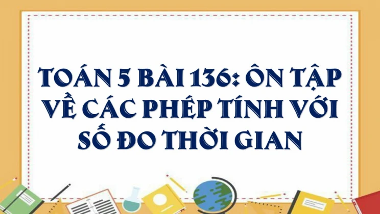 Giải Toán lớp 5 Bài 136: Ôn tập về các phép tính với số đo thời gian